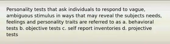 Personality tests that ask individuals to respond to vague, ambiguous stimulus in ways that may reveal the subjects needs, feelings and personality traits are referred to as a. behavioral tests b. objective tests c. self report inventories d. projective tests