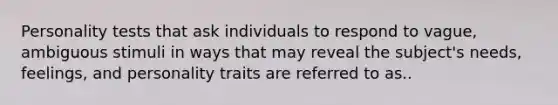 Personality tests that ask individuals to respond to vague, ambiguous stimuli in ways that may reveal the subject's needs, feelings, and personality traits are referred to as..