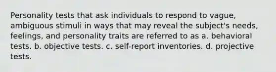 Personality tests that ask individuals to respond to vague, ambiguous stimuli in ways that may reveal the subject's needs, feelings, and personality traits are referred to as a. behavioral tests. b. objective tests. c. self-report inventories. d. projective tests.