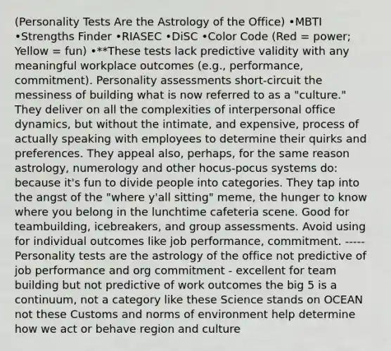 (Personality Tests Are the Astrology of the Office) •MBTI •Strengths Finder •RIASEC •DiSC •Color Code (Red = power; Yellow = fun) •**These tests lack predictive validity with any meaningful workplace outcomes (e.g., performance, commitment). <a href='https://www.questionai.com/knowledge/kr5HTzxRA5-personality-assessment' class='anchor-knowledge'>personality assessment</a>s short-circuit the messiness of building what is now referred to as a "culture." They deliver on all the complexities of interpersonal office dynamics, but without the intimate, and expensive, process of actually speaking with employees to determine their quirks and preferences. They appeal also, perhaps, for the same reason astrology, numerology and other hocus-pocus systems do: because it's fun to divide people into categories. They tap into the angst of the "where y'all sitting" meme, the hunger to know where you belong in the lunchtime cafeteria scene. Good for teambuilding, icebreakers, and group assessments. Avoid using for individual outcomes like job performance, commitment. ----- Personality tests are the astrology of the office not predictive of job performance and org commitment - excellent for <a href='https://www.questionai.com/knowledge/k9shjxM4lP-team-building' class='anchor-knowledge'>team building</a> but not predictive of work outcomes the big 5 is a continuum, not a category like these Science stands on OCEAN not these Customs and norms of environment help determine how we act or behave region and culture