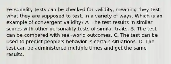 Personality tests can be checked for validity, meaning they test what they are supposed to test, in a variety of ways. Which is an example of convergent validity? A. The test results in similar scores with other personality tests of similar traits. B. The test can be compared with real-world outcomes. C. The test can be used to predict people's behavior is certain situations. D. The test can be administered multiple times and get the same results.