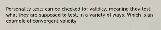 Personality tests can be checked for validity, meaning they test what they are supposed to test, in a variety of ways. Which is an example of convergent validity