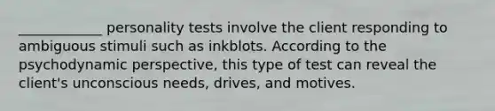 ____________ personality tests involve the client responding to ambiguous stimuli such as inkblots. According to the psychodynamic perspective, this type of test can reveal the client's unconscious needs, drives, and motives.