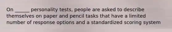 On ______ personality tests, people are asked to describe themselves on paper and pencil tasks that have a limited number of response options and a standardized scoring system