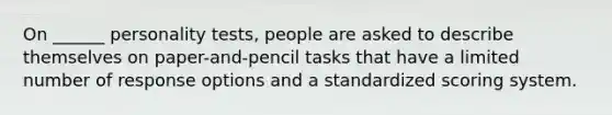 On ______ personality tests, people are asked to describe themselves on paper-and-pencil tasks that have a limited number of response options and a standardized scoring system.