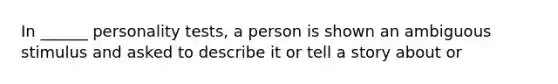 In ______ personality tests, a person is shown an ambiguous stimulus and asked to describe it or tell a story about or