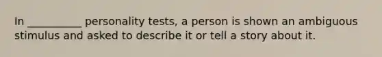 In __________ personality tests, a person is shown an ambiguous stimulus and asked to describe it or tell a story about it.