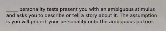 _____ personality tests present you with an ambiguous stimulus and asks you to describe or tell a story about it. The assumption is you will project your personality onto the ambiguous picture.