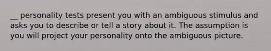 __ personality tests present you with an ambiguous stimulus and asks you to describe or tell a story about it. The assumption is you will project your personality onto the ambiguous picture.