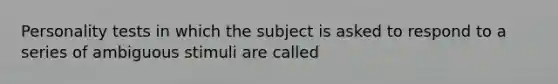 Personality tests in which the subject is asked to respond to a series of ambiguous stimuli are called