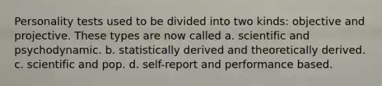 Personality tests used to be divided into two kinds: objective and projective. These types are now called a. scientific and psychodynamic. b. statistically derived and theoretically derived. c. scientific and pop. d. self-report and performance based.