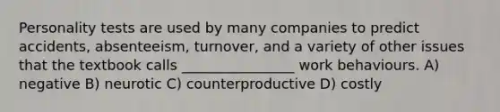 Personality tests are used by many companies to predict accidents, absenteeism, turnover, and a variety of other issues that the textbook calls ________________ work behaviours. A) negative B) neurotic C) counterproductive D) costly