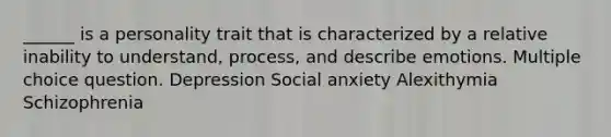 ______ is a personality trait that is characterized by a relative inability to understand, process, and describe emotions. Multiple choice question. Depression Social anxiety Alexithymia Schizophrenia