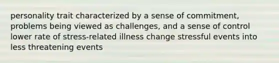 personality trait characterized by a sense of commitment, problems being viewed as challenges, and a sense of control lower rate of stress-related illness change stressful events into less threatening events