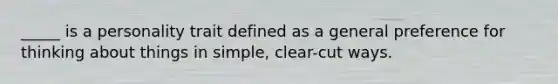 _____ is a personality trait defined as a general preference for thinking about things in simple, clear-cut ways.