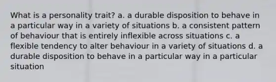 What is a personality trait? a. a durable disposition to behave in a particular way in a variety of situations b. a consistent pattern of behaviour that is entirely inflexible across situations c. a flexible tendency to alter behaviour in a variety of situations d. a durable disposition to behave in a particular way in a particular situation