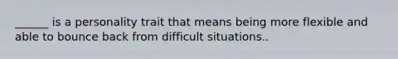 ______ is a personality trait that means being more flexible and able to bounce back from difficult situations..