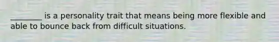 ________ is a personality trait that means being more flexible and able to bounce back from difficult situations.