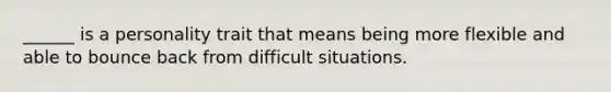 ______ is a personality trait that means being more flexible and able to bounce back from difficult situations.