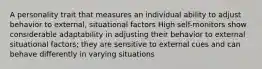 A personality trait that measures an individual ability to adjust behavior to external, situational factors High self-monitors show considerable adaptability in adjusting their behavior to external situational factors; they are sensitive to external cues and can behave differently in varying situations