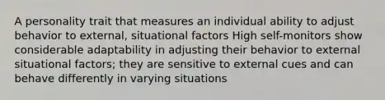 A personality trait that measures an individual ability to adjust behavior to external, situational factors High self-monitors show considerable adaptability in adjusting their behavior to external situational factors; they are sensitive to external cues and can behave differently in varying situations