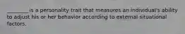 ​________ is a personality trait that measures an​ individual's ability to adjust his or her behavior according to external situational factors.