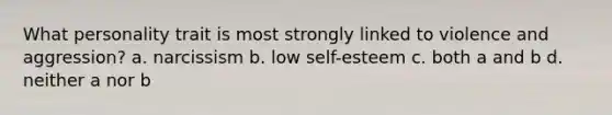 What personality trait is most strongly linked to violence and aggression? a. narcissism b. low self-esteem c. both a and b d. neither a nor b