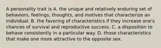 A personality trait is A. the unique and relatively enduring set of behaviors, feelings, thoughts, and motives that characterize an individual. B. the favoring of characteristics if they increase one's chances of survival and reproductive success. C. a disposition to behave consistently in a particular way. D. those characteristics that make one more attractive to the opposite sex.