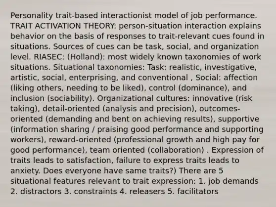 Personality trait-based interactionist model of job performance. TRAIT ACTIVATION THEORY: person-situation interaction explains behavior on the basis of responses to trait-relevant cues found in situations. Sources of cues can be task, social, and organization level. RIASEC: (Holland): most widely known taxonomies of work situations. Situational taxonomies: Task: realistic, investigative, artistic, social, enterprising, and conventional , Social: affection (liking others, needing to be liked), control (dominance), and inclusion (sociability). Organizational cultures: innovative (risk taking), detail-oriented (analysis and precision), outcomes-oriented (demanding and bent on achieving results), supportive (information sharing / praising good performance and supporting workers), reward-oriented (professional growth and high pay for good performance), team oriented (collaboration) . Expression of traits leads to satisfaction, failure to express traits leads to anxiety. Does everyone have same traits?) There are 5 situational features relevant to trait expression: 1. job demands 2. distractors 3. constraints 4. releasers 5. facilitators