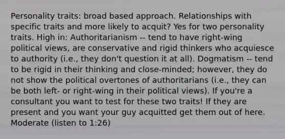 Personality traits: broad based approach. Relationships with specific traits and more likely to acquit? Yes for two personality traits. High in: Authoritarianism -- tend to have right-wing political views, are conservative and rigid thinkers who acquiesce to authority (i.e., they don't question it at all). Dogmatism -- tend to be rigid in their thinking and close-minded; however, they do not show the political overtones of authoritarians (i.e., they can be both left- or right-wing in their political views). If you're a consultant you want to test for these two traits! If they are present and you want your guy acquitted get them out of here. Moderate (listen to 1:26)