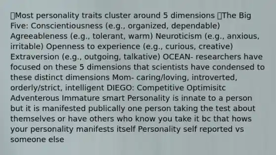 ๏Most personality traits cluster around 5 dimensions ๏The Big Five: Conscientiousness (e.g., organized, dependable) Agreeableness (e.g., tolerant, warm) Neuroticism (e.g., anxious, irritable) Openness to experience (e.g., curious, creative) Extraversion (e.g., outgoing, talkative) OCEAN- researchers have focused on these 5 dimensions that scientists have condensed to these distinct dimensions Mom- caring/loving, introverted, orderly/strict, intelligent DIEGO: Competitive Optimisitc Adventerous Immature smart Personality is innate to a person but it is manifested publically one person taking the test about themselves or have others who know you take it bc that hows your personality manifests itself Personality self reported vs someone else