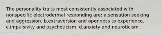 The personality traits most consistently associated with nonspecific electrodermal responding are: a.sensation seeking and aggression. b.extraversion and openness to experience. c.impulsivity and psychoticism. d.anxiety and neuroticism.