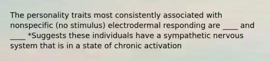 The personality traits most consistently associated with nonspecific (no stimulus) electrodermal responding are ____ and ____ *Suggests these individuals have a sympathetic nervous system that is in a state of chronic activation