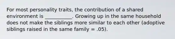 For most personality traits, the contribution of a shared environment is ___________. Growing up in the same household does not make the siblings more similar to each other (adoptive siblings raised in the same family = .05).