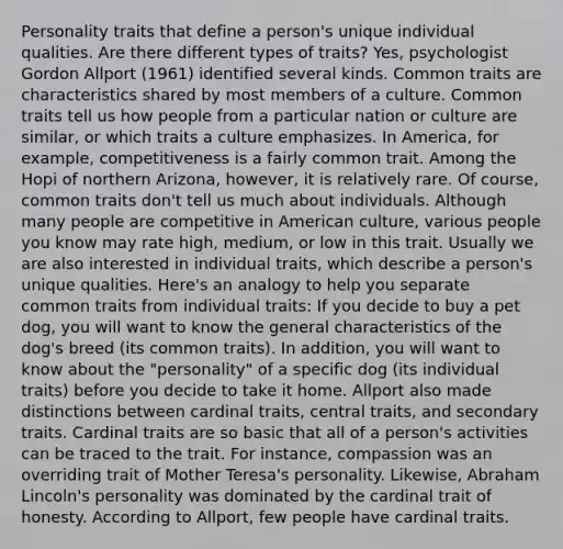 Personality traits that define a person's unique individual qualities. Are there different types of traits? Yes, psychologist Gordon Allport (1961) identified several kinds. Common traits are characteristics shared by most members of a culture. Common traits tell us how people from a particular nation or culture are similar, or which traits a culture emphasizes. In America, for example, competitiveness is a fairly common trait. Among the Hopi of northern Arizona, however, it is relatively rare. Of course, common traits don't tell us much about individuals. Although many people are competitive in American culture, various people you know may rate high, medium, or low in this trait. Usually we are also interested in individual traits, which describe a person's unique qualities. Here's an analogy to help you separate common traits from individual traits: If you decide to buy a pet dog, you will want to know the general characteristics of the dog's breed (its common traits). In addition, you will want to know about the "personality" of a specific dog (its individual traits) before you decide to take it home. Allport also made distinctions between cardinal traits, central traits, and secondary traits. Cardinal traits are so basic that all of a person's activities can be traced to the trait. For instance, compassion was an overriding trait of Mother Teresa's personality. Likewise, Abraham Lincoln's personality was dominated by the cardinal trait of honesty. According to Allport, few people have cardinal traits.