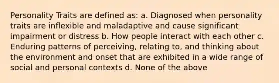 Personality Traits are defined as: a. Diagnosed when personality traits are inflexible and maladaptive and cause significant impairment or distress b. How people interact with each other c. Enduring patterns of perceiving, relating to, and thinking about the environment and onset that are exhibited in a wide range of social and personal contexts d. None of the above