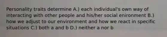 Personality traits determine A.) each individual's own way of interacting with other people and his/her social enironment B.) how we adjust to our environment and how we react in specific situations C.) both a and b D.) neither a nor b