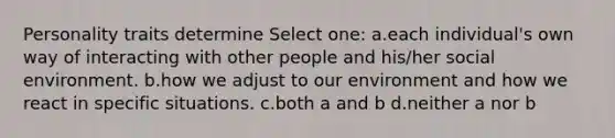 Personality traits determine Select one: a.each individual's own way of interacting with other people and his/her social environment. b.how we adjust to our environment and how we react in specific situations. c.both a and b d.neither a nor b