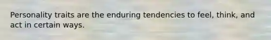 Personality traits are the enduring tendencies to feel, think, and act in certain ways.