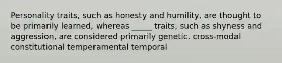 Personality traits, such as honesty and humility, are thought to be primarily learned, whereas _____ traits, such as shyness and aggression, are considered primarily genetic. cross-modal constitutional temperamental temporal