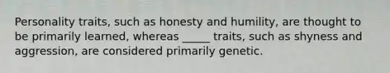 Personality traits, such as honesty and humility, are thought to be primarily learned, whereas _____ traits, such as shyness and aggression, are considered primarily genetic.