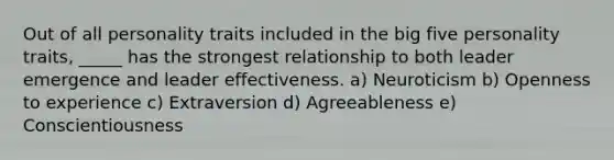 Out of all personality traits included in the big five personality traits, _____ has the strongest relationship to both leader emergence and leader effectiveness. a) Neuroticism b) Openness to experience c) Extraversion d) Agreeableness e) Conscientiousness