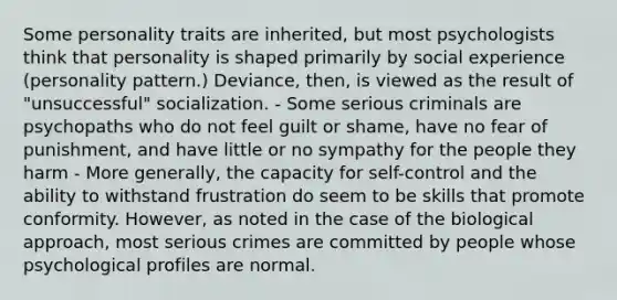 Some personality traits are inherited, but most psychologists think that personality is shaped primarily by social experience (personality pattern.) Deviance, then, is viewed as the result of "unsuccessful" socialization. - Some serious criminals are psychopaths who do not feel guilt or shame, have no fear of punishment, and have little or no sympathy for the people they harm - More generally, the capacity for self-control and the ability to withstand frustration do seem to be skills that promote conformity. However, as noted in the case of the biological approach, most serious crimes are committed by people whose psychological profiles are normal.