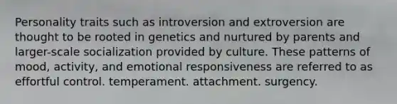 Personality traits such as introversion and extroversion are thought to be rooted in genetics and nurtured by parents and larger-scale socialization provided by culture. These patterns of mood, activity, and emotional responsiveness are referred to as effortful control. temperament. attachment. surgency.