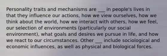 Personality traits and mechanisms are ___ in people's lives in that they influence our actions, how we view ourselves, how we think about the world, how we interact with others, how we feel, our selection of environments (particularly our social environment), what goals and desires we pursue in life, and how we react to our circumstances. Other ___ include sociological and economic influences, as well as physical and biological forces.