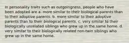 In personality traits such as outgoingness, people who have been adopted are a. more similar to their biological parents than to their adoptive parents. b. more similar to their adoptive parents than to their biological parents. c. very similar to their biologically unrelated siblings who grew up in the same home. d. very similar to their biologically related non-twin siblings who grew up in the same home.