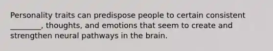 Personality traits can predispose people to certain consistent ________, thoughts, and emotions that seem to create and strengthen neural pathways in the brain.