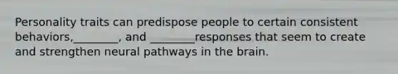 Personality traits can predispose people to certain consistent behaviors,________, and ________responses that seem to create and strengthen neural pathways in the brain.