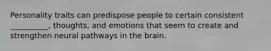 Personality traits can predispose people to certain consistent __________, thoughts, and emotions that seem to create and strengthen neural pathways in <a href='https://www.questionai.com/knowledge/kLMtJeqKp6-the-brain' class='anchor-knowledge'>the brain</a>.