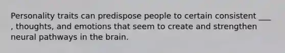 Personality traits can predispose people to certain consistent ___ , thoughts, and emotions that seem to create and strengthen neural pathways in the brain.